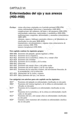 Excluye: ciertas afecciones originadas en el período perinatal (P00–P96)
ciertas enfermedades infecciosas y parasitarias (A00–B99)
complicaciones del embarazo, del parto y del puerperio (O00–O99)
enfermedades endocrinas, nutricionales y metabólicas (E00–E90)
malformaciones congénitas, deformidades y anomalías cromosómicas
(Q00–Q99)
síntomas, signos y hallazgos anormales clínicos y de laboratorio, no
clasificados en otra parte (R00–R99)
traumatismos, envenenamientos y algunas otras consecuencias de
causas externas (S00–T98)
tumores [neoplasias] (C00–D48)
Este capítulo contiene los siguientes grupos:
H00–H06 Trastornos del párpado, aparato lagrimal y órbita
H10–H13 Trastornos de la conjuntiva
H15–H22 Trastornos de la esclerótica, córnea, iris y cuerpo ciliar
H25–H28 Trastornos del cristalino
H30–H36 Trastornos de la coroides y de la retina
H40–H42 Glaucoma
H43–H45 Trastornos del cuerpo vítreo y del globo ocular
H46–H48 Trastornos del nervio óptico y de las vías ópticas
H49–H52 Trastornos de los músculos oculares, del movimiento binocular, de
la acomodación y de la refracción
H53–H54 Alteraciones de la visión y ceguera
H55–H59 Otros trastornos del ojo y sus anexos
Las categorías con asterisco para este capítulo son las siguientes:
H03* Trastornos del párpado en enfermedades clasificadas en otra parte
H06* Trastornos del sistema lagrimal y de la órbita en enfermedades cla-
sificadas en otra parte
H13* Trastornos de la conjuntiva en enfermedades clasificadas en otra
parte
H19* Trastornos de la esclerótica y de la córnea en enfermedades clasifi-
cadas en otra parte
H22* Trastornos del iris y del cuerpo ciliar en enfermedades clasificadas
en otra parte
H28* Catarata y otros trastornos del cristalino en enfermedades clasifica-
das en otra parte
403
CAPÍTULO VII
Enfermedades del ojo y sus anexos
(H00–H59)
M
A
T
E
R
I
A
L
D
E
C
A
P
A
C
I
T
A
C
I
Ó
N
 