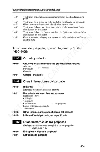 H32* Trastornos coriorretinianos en enfermedades clasificadas en otra
parte
H36* Trastornos de la retina en enfermedades clasificadas en otra parte
H42* Glaucoma en enfermedades clasificadas en otra parte
H45* Trastornos del cuerpo vítreo y del globo ocular en enfermedades
clasificadas en otra parte
H48* Trastornos del nervio óptico y de las vías ópticas en enfermedades
clasificadas en otra parte
H58* Otros trastornos del ojo y sus anexos en enfermedades clasificadas
en otra parte
Trastornos del párpado, aparato lagrimal y órbita
(H00–H06)
H00 Orzuelo y calacio
H00.0 Orzuelo y otras inflamaciones profundas del párpado
Absceso
del párpado
Furúnculo
Orzuelo
H00.1 Calacio [chalazión]
H01 Otras inflamaciones del párpado
H01.0 Blefaritis
Excluye: blefaroconjuntivitis (H10.5)
H01.1 Dermatosis no infecciosa del párpado
Dermatitis (por):
• alérgica
• contacto
• eczematosa del párpado
Lupus eritematoso discoide
Xeroderma
H01.8 Otras inflamaciones especificadas del párpado
H01.9 Inflamación del párpado, no especificada
H02 Otros trastornos de los párpados
Excluye: malformaciones congénitas de los párpados
(Q10.0–Q10.3)
H02.0 Entropión y triquiasis palpebral
H02.1 Ectropión del párpado
CLASIFICACIÓN INTERNACIONAL DE ENFERMEDADES
404
⎫
⎬
⎭
⎫
⎪
⎪
⎬
⎪
⎪
⎭
M
A
T
E
R
I
A
L
D
E
C
A
P
A
C
I
T
A
C
I
Ó
N
 