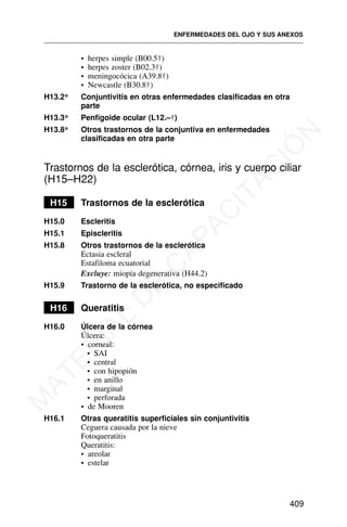 • herpes simple (B00.5†)
• herpes zoster (B02.3†)
• meningocócica (A39.8†)
• Newcastle (B30.8†)
H13.2* Conjuntivitis en otras enfermedades clasificadas en otra
parte
H13.3* Penfigoide ocular (L12.–†)
H13.8* Otros trastornos de la conjuntiva en enfermedades
clasificadas en otra parte
Trastornos de la esclerótica, córnea, iris y cuerpo ciliar
(H15–H22)
H15 Trastornos de la esclerótica
H15.0 Escleritis
H15.1 Episcleritis
H15.8 Otros trastornos de la esclerótica
Ectasia escleral
Estafiloma ecuatorial
Excluye: miopía degenerativa (H44.2)
H15.9 Trastorno de la esclerótica, no especificado
H16 Queratitis
H16.0 Úlcera de la córnea
Úlcera:
• corneal:
• SAI
• central
• con hipopión
• en anillo
• marginal
• perforada
• de Mooren
H16.1 Otras queratitis superficiales sin conjuntivitis
Ceguera causada por la nieve
Fotoqueratitis
Queratitis:
• areolar
• estelar
ENFERMEDADES DEL OJO Y SUS ANEXOS
409
M
A
T
E
R
I
A
L
D
E
C
A
P
A
C
I
T
A
C
I
Ó
N
 