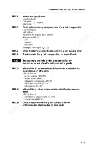 H21.4 Membranas pupilares
Iris abombado
Oclusión pupilar
Seclusión
H21.5 Otras adherencias y desgarros del iris y del cuerpo ciliar
Goniosinequia
Iridodiálisis
Recesión del ángulo de la cámara
Sinequia (del iris):
• SAI
• anterior
• posterior
Excluye: corectopia (Q13.2)
H21.8 Otros trastornos especificados del iris y del cuerpo ciliar
H21.9 Trastorno del iris y del cuerpo ciliar, no especificado
H22* Trastornos del iris y del cuerpo ciliar en
enfermedades clasificadas en otra parte
H22.0* Iridociclitis en enfermedades infecciosas y parasitarias
clasificadas en otra parte
Iridociclitis en:
• herpes simple (B00.5†)
• herpes zoster (B02.3†)
• infección gonocócica (A54.3)
• sífilis (secundaria) (A51.4†)
• tuberculosis (A18.5†)
H22.1* Iridociclitis en otras enfermedades clasificadas en otra
parte
Iridociclitis en:
• espondilitis anquilosante (M45†)
• sarcoidosis (D86.8†)
H22.8* Otros trastornos del iris y del cuerpo ciliar en
enfermedades clasificadas en otra parte
ENFERMEDADES DEL OJO Y SUS ANEXOS
413
⎫
⎬
⎭
M
A
T
E
R
I
A
L
D
E
C
A
P
A
C
I
T
A
C
I
Ó
N
 