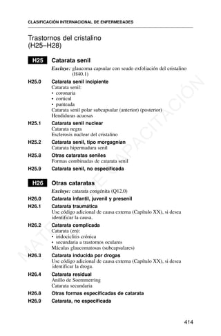 Trastornos del cristalino
(H25–H28)
H25 Catarata senil
Excluye: glaucoma capsular con seudo exfoliación del cristalino
(H40.1)
H25.0 Catarata senil incipiente
Catarata senil:
• coronaria
• cortical
• punteada
Catarata senil polar subcapsular (anterior) (posterior)
Hendiduras acuosas
H25.1 Catarata senil nuclear
Catarata negra
Esclerosis nuclear del cristalino
H25.2 Catarata senil, tipo morgagnian
Catarata hipermadura senil
H25.8 Otras cataratas seniles
Formas combinadas de catarata senil
H25.9 Catarata senil, no especificada
H26 Otras cataratas
Excluye: catarata congénita (Q12.0)
H26.0 Catarata infantil, juvenil y presenil
H26.1 Catarata traumática
Use código adicional de causa externa (Capítulo XX), si desea
identificar la causa.
H26.2 Catarata complicada
Catarata (en):
• iridociclitis crónica
• secundaria a trastornos oculares
Máculas glaucomatosas (subcapsulares)
H26.3 Catarata inducida por drogas
Use código adicional de causa externa (Capítulo XX), si desea
identificar la droga.
H26.4 Catarata residual
Anillo de Soemmerring
Catarata secundaria
H26.8 Otras formas especificadas de catarata
H26.9 Catarata, no especificada
CLASIFICACIÓN INTERNACIONAL DE ENFERMEDADES
414
M
A
T
E
R
I
A
L
D
E
C
A
P
A
C
I
T
A
C
I
Ó
N
 