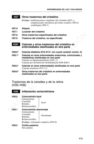 H27 Otros trastornos del cristalino
Excluye: malformaciones congénitas del cristalino (Q12.–)
complicaciones mecánicas por lentes oculares (T85.2)
seudofaquia (Z96.1)
H27.0 Afaquia
H27.1 Luxación del cristalino
H27.8 Otros trastornos especificados del cristalino
H27.9 Trastorno del cristalino, no especificado
H28* Catarata y otros trastornos del cristalino en
enfermedades clasificadas en otra parte
H28.0* Catarata diabética (E10–E14† con cuarto carácter común .3)
H28.1* Catarata en otras enfermedades endocrinas, nutricionales y
metabólicas clasificadas en otra parte
Catarata en hipoparatiroidismo (E20.–†)
Catarata por desnutrición–deshidratación (E40–E46†)
H28.2* Catarata en otras enfermedades clasificadas en otra parte
Catarata miotónica (G71.1†)
H28.8* Otros trastornos del cristalino en enfermedades
clasificadas en otra parte
Trastornos de la coroides y de la retina
(H30–H36)
H30 Inflamación coriorretiniana
H30.0 Coriorretinitis focal
Coriorretinitis
Coroiditis focal
Retinitis
Retinocoroiditis
H30.1 Coriorretinitis diseminada
Coriorretinitis
Coroiditis diseminada
Retinitis
Retinocoroiditis
Excluye: retinopatía exudativa (H35.0)
H30.2 Ciclitis posterior
Pars planitis
ENFERMEDADES DEL OJO Y SUS ANEXOS
415
⎫
⎪
⎬
⎪
⎭
⎫
⎪
⎬
⎪
⎭
M
A
T
E
R
I
A
L
D
E
C
A
P
A
C
I
T
A
C
I
Ó
N
 