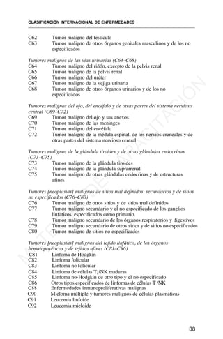 C62 Tumor maligno del testículo
C63 Tumor maligno de otros órganos genitales masculinos y de los no
especificados
Tumores malignos de las vías urinarias (C64–C68)
C64 Tumor maligno del riñón, excepto de la pelvis renal
C65 Tumor maligno de la pelvis renal
C66 Tumor maligno del uréter
C67 Tumor maligno de la vejiga urinaria
C68 Tumor maligno de otros órganos urinarios y de los no
especificados
Tumores malignos del ojo, del encéfalo y de otras partes del sistema nervioso
central (C69–C72)
C69 Tumor maligno del ojo y sus anexos
C70 Tumor maligno de las meninges
C71 Tumor maligno del encéfalo
C72 Tumor maligno de la médula espinal, de los nervios craneales y de
otras partes del sistema nervioso central
Tumores malignos de la glándula tiroides y de otras glándulas endocrinas
(C73–C75)
C73 Tumor maligno de la glándula tiroides
C74 Tumor maligno de la glándula suprarrenal
C75 Tumor maligno de otras glándulas endocrinas y de estructuras
afines
Tumores [neoplasias] malignos de sitios mal definidos, secundarios y de sitios
no especificados (C76–C80)
C76 Tumor maligno de otros sitios y de sitios mal definidos
C77 Tumor maligno secundario y el no especificado de los ganglios
linfáticos, especificados como primario.
C78 Tumor maligno secundario de los órganos respiratorios y digestivos
C79 Tumor maligno secundario de otros sitios y de sitios no especificados
C80 Tumor maligno de sitios no especificados
Tumores [neoplasias] malignos del tejido linfático, de los órganos
hematopoyéticos y de tejidos afines (C81–C96)
C81 Linfoma de Hodgkin
C82 Linfoma folicular
C83 Linfoma no folicular
C84 Linfoma de células T, /NK maduras
C85 Linfoma no-Hodgkin de otro tipo y el no especificado
C88 Enfermedades inmunoproliferativas malignas
C90 Mieloma múltiple y tumores malignos de células plasmáticas
C91 Leucemia linfoide
C92 Leucemia mieloide
CLASIFICACIÓN INTERNACIONAL DE ENFERMEDADES
38
C86 Otros tipos especificados de linfomas de células T /NK
M
A
T
E
R
I
A
L
D
E
C
A
P
A
C
I
T
A
C
I
Ó
N
 