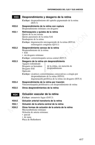 H33 Desprendimiento y desgarro de la retina
Excluye: desprendimiento del epitelio pigmentado de la retina
(H35.7)
H33.0 Desprendimiento de la retina con ruptura
Desprendimiento retiniano con desgarro
H33.1 Retinosquisis y quistes de la retina
Quiste de la ora serrata
Quiste parasitario de la retina SAI
Seudoquiste de la retina
Excluye: degeneración microquistoide de la retina (H35.4)
retinosquisis congénita (Q14.1)
H33.2 Desprendimiento seroso de la retina
Desprendimiento de la retina:
• SAI
• sin desgarro retiniano
Excluye: coriorretinopatía serosa central (H35.7)
H33.3 Desgarro de la retina sin desprendimiento
Agujero redondeado
Desgarro en herradura
Desgarro SAI
Opérculo
Excluye: cicatrices coriorretinianas consecutivas a cirugía por
desprendimiento de la retina (H59.8)
degeneración periférica de la retina sin desgarro (H35.4)
H33.4 Desprendimiento de la retina por tracción
Vitreorretinopatía proliferativa con desprendimiento de retina
H33.5 Otros desprendimientos de la retina
H34 Oclusión vascular de la retina
Excluye: amaurosis fugaz (G45.3)
H34.0 Oclusión arterial transitoria de la retina
H34.1 Oclusión de la arteria central de la retina
H34.2 Otras formas de oclusión de la arteria de la retina
Microembolismo retiniano
Oclusión de arteria retiniana:
• parcial
• de rama
Placa de Hollenhorst
ENFERMEDADES DEL OJO Y SUS ANEXOS
417
⎫
⎪
⎬
⎪
⎭
de la retina, sin mención de
desprendimiento
M
A
T
E
R
I
A
L
D
E
C
A
P
A
C
I
T
A
C
I
Ó
N
 