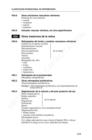 H34.8 Otras oclusiones vasculares retinianas
Oclusión de vena retiniana:
• central
• incipiente
• parcial
• tributaria
H34.9 Oclusión vascular retiniana, sin otra especificación
H35 Otros trastornos de la retina
H35.0 Retinopatías del fondo y cambios vasculares retinianos
Cambio en el aspecto vascular
Enfundamiento vascular
Microaneurismas
Neovascularización de la retina
Perivasculitis
Várices
Vasculitis
Retinopatía (de, del):
• SAI
• Coats
• exudativa
• fondo SAI
• hipertensiva
H35.1 Retinopatía de la prematuridad
Fibroplasia retrolenticular
H35.2 Otras retinopatías proliferativas
Vitreorretinopatías proliferativas
Excluye: vitreorretinopatía proliferativa con desprendimiento de
retina (H33.4)
H35.3 Degeneración de la mácula y del polo posterior del ojo
Drusa (degenerativa)
Estrías angioides
Orificio
Plegamiento
de la mácula
Perforación
Quiste
Cuerpos degenerativos en la membrana basal
Degeneración (de):
• Kuhnt–Junius
• macular senil (atrófica) (exudativa)
Maculopatía tóxica
Use código adicional de causa externa (Capítulo XX), si desea
identificar la droga en los casos inducidos por drogas.
CLASIFICACIÓN INTERNACIONAL DE ENFERMEDADES
418
⎫
⎪
⎪
⎪
⎬
⎪
⎪
⎪
⎭
⎫
⎪
⎪
⎪
⎬
⎪
⎪
⎪
⎭
M
A
T
E
R
I
A
L
D
E
C
A
P
A
C
I
T
A
C
I
Ó
N
 
