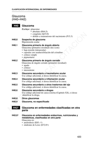 Glaucoma
(H40–H42)
H40 Glaucoma
Excluye: glaucoma:
• absoluto (H44.5)
• congénito (Q15.0)
• debido a traumatismo del nacimiento (P15.3)
H40.0 Sospecha de glaucoma
Hipertensión ocular
H40.1 Glaucoma primario de ángulo abierto
Glaucoma (primario) (residual) (de) (con):
• baja tensión (intraocular)
• capsular con seudoexfoliación del cristalino
• crónico simple
• pigmentario
H40.2 Glaucoma primario de ángulo cerrado
Glaucoma de ángulo cerrado (primario) (residual):
• agudo
• crónico
• intermitente
H40.3 Glaucoma secundario a traumatismo ocular
Use código adicional, si desea identificar la causa.
H40.4 Glaucoma secundario a inflamación ocular
Use código adicional, si desea identificar la causa.
H40.5 Glaucoma secundario a otros trastornos del ojo
Use código adicional, si desea identificar la causa.
H40.6 Glaucoma secundario a drogas
Use código adicional de causa externa (Capítulo XX), si desea
identificar la droga.
H40.8 Otros glaucomas
H40.9 Glaucoma, no especificado
H42* Glaucoma en enfermedades clasificadas en otra
parte
H42.0* Glaucoma en enfermedades endocrinas, nutricionales y
metabólicas, clasificadas en otra parte
Glaucoma en:
• amiloidosis (E85.–†)
• síndrome de Lowe (E72.0†)
CLASIFICACIÓN INTERNACIONAL DE ENFERMEDADES
420
M
A
T
E
R
I
A
L
D
E
C
A
P
A
C
I
T
A
C
I
Ó
N
 
