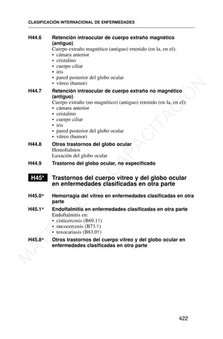 H44.6 Retención intraocular de cuerpo extraño magnético
(antiguo)
Cuerpo extraño magnético (antiguo) retenido (en la, en el):
• cámara anterior
• cristalino
• cuerpo ciliar
• iris
• pared posterior del globo ocular
• vítreo (humor)
H44.7 Retención intraocular de cuerpo extraño no magnético
(antiguo)
Cuerpo extraño (no magnético) (antiguo) retenido (en la, en el):
• cámara anterior
• cristalino
• cuerpo ciliar
• iris
• pared posterior del globo ocular
• vítreo (humor)
H44.8 Otros trastornos del globo ocular
Hemoftalmos
Luxación del globo ocular
H44.9 Trastorno del globo ocular, no especificado
H45* Trastornos del cuerpo vítreo y del globo ocular
en enfermedades clasificadas en otra parte
H45.0* Hemorragia del vítreo en enfermedades clasificadas en otra
parte
H45.1* Endoftalmitis en enfermedades clasificadas en otra parte
Endoftalmitis en:
• cisticercosis (B69.1†)
• oncocercosis (B73.†)
• toxocariasis (B83.0†)
H45.8* Otros trastornos del cuerpo vítreo y del globo ocular en
enfermedades clasificadas en otra parte
CLASIFICACIÓN INTERNACIONAL DE ENFERMEDADES
422
M
A
T
E
R
I
A
L
D
E
C
A
P
A
C
I
T
A
C
I
Ó
N
 