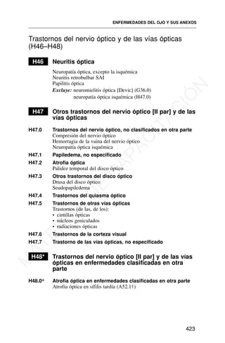 Trastornos del nervio óptico y de las vías ópticas
(H46–H48)
H46 Neuritis óptica
Neuropatía óptica, excepto la isquémica
Neuritis retrobulbar SAI
Papilitis óptica
Excluye: neuromielitis óptica [Devic] (G36.0)
neuropatía óptica isquémica (H47.0)
H47 Otros trastornos del nervio óptico [II par] y de las
vías ópticas
H47.0 Trastornos del nervio óptico, no clasificados en otra parte
Compresión del nervio óptico
Hemorragia de la vaina del nervio óptico
Neuropatía óptica isquémica
H47.1 Papiledema, no especificado
H47.2 Atrofia óptica
Palidez temporal del disco óptico
H47.3 Otros trastornos del disco óptico
Drusa del disco óptico
Seudopapiledema
H47.4 Trastornos del quiasma óptico
H47.5 Trastornos de otras vías ópticas
Trastornos (de las, de los):
• cintillas ópticas
• núcleos geniculados
• radiaciones ópticas
H47.6 Trastornos de la corteza visual
H47.7 Trastorno de las vías ópticas, no especificado
H48* Trastornos del nervio óptico [II par] y de las vías
ópticas en enfermedades clasificadas en otra
parte
H48.0* Atrofia óptica en enfermedades clasificadas en otra parte
Atrofia óptica en sífilis tardía (A52.1†)
ENFERMEDADES DEL OJO Y SUS ANEXOS
423
M
A
T
E
R
I
A
L
D
E
C
A
P
A
C
I
T
A
C
I
Ó
N
 