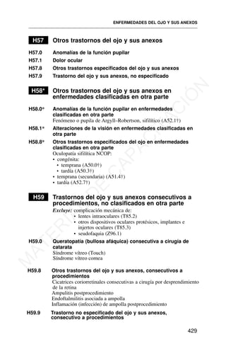 H57 Otros trastornos del ojo y sus anexos
H57.0 Anomalías de la función pupilar
H57.1 Dolor ocular
H57.8 Otros trastornos especificados del ojo y sus anexos
H57.9 Trastorno del ojo y sus anexos, no especificado
H58* Otros trastornos del ojo y sus anexos en
enfermedades clasificadas en otra parte
H58.0* Anomalías de la función pupilar en enfermedades
clasificadas en otra parte
Fenómeno o pupila de Argyll–Robertson, sifilítico (A52.1†)
H58.1* Alteraciones de la visión en enfermedades clasificadas en
otra parte
H58.8* Otros trastornos especificados del ojo en enfermedades
clasificadas en otra parte
Oculopatía sifilítica NCOP:
• congénita:
• temprana (A50.0†)
• tardía (A50.3†)
• temprana (secundaria) (A51.4†)
• tardía (A52.7†)
H59 Trastornos del ojo y sus anexos consecutivos a
procedimientos, no clasificados en otra parte
Excluye: complicación mecánica de:
• lentes intraoculares (T85.2)
• otros dispositivos oculares protésicos, implantes e
injertos oculares (T85.3)
• seudofaquia (Z96.1)
H59.0 Queratopatía (bullosa afáquica) consecutiva a cirugía de
catarata
Síndrome vítreo (Touch)
H59.8 Otros trastornos del ojo y sus anexos, consecutivos a
procedimientos
Cicatrices coriorretinales consecutivas a cirugía por desprendimiento
de la retina
H59.9 Trastorno no especificado del ojo y sus anexos,
consecutivo a procedimientos
ENFERMEDADES DEL OJO Y SUS ANEXOS
429
Síndrome vítreo cornea
Ampulitis postprocedimiento
Endoftalmilitis asociada a ampolla
Inflamación (infección) de ampolla postprocedimiento
M
A
T
E
R
I
A
L
D
E
C
A
P
A
C
I
T
A
C
I
Ó
N
 
