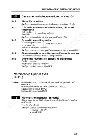 I09 Otras enfermedades reumáticas del corazón
I09.0 Miocarditis reumática
Excluye: miocarditis no especificada como reumática (I51.4)
I09.1 Enfermedades reumáticas del endocardio, válvula no
especificada
Endocarditis
Valvulitis
reumática (crónica)
Excluye: endocarditis, válvula no especificada (I38)
I09.2 Pericarditis reumática crónica
Mediastinopericarditis
Miopericarditis
reumática crónica
Pericardio adherente, reumático
Excluye: cuando no está especificado(a) como reumático(a) (I31.–)
I09.8 Otras enfermedades reumáticas especificadas del corazón
Enfermedad reumática de la válvula pulmonar
I09.9 Enfermedad reumática del corazón, no especificada
Carditis reumática
Insuficiencia cardíaca reumática
Excluye: carditis reumatoide (M05.3)
Enfermedades hipertensivas
(I10–I15)
Excluye: cuando complica el embarazo, el parto o el puerperio (O10–O11,
O13–O16)
cuando compromete los vasos coronarios (I20–I25)
hipertensión neonatal (P29.2)
hipertensión pulmonar (I27.0)
I10 Hipertensión esencial (primaria)
Hipertensión (arterial) (benigna) (esencial) (maligna) (primaria)
(sistémica)
Tensión arterial alta
Excluye: cuando compromete vasos del:
• cerebro (I60–I69)
• ojo (H35.0)
ENFERMEDADES DEL SISTEMA CIRCULATORIO
447
⎫
⎬
⎭
⎫
⎬
⎭
M
A
T
E
R
I
A
L
D
E
C
A
P
A
C
I
T
A
C
I
Ó
N
 