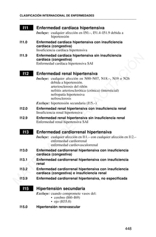 I11 Enfermedad cardíaca hipertensiva
Incluye: cualquier afección en I50.–, I51.4–I51.9 debida a
hipertensión
I11.0 Enfermedad cardíaca hipertensiva con insuficiencia
cardíaca (congestiva)
Insuficiencia cardíaca hipertensiva
I11.9 Enfermedad cardíaca hipertensiva sin insuficiencia
cardíaca (congestiva)
Enfermedad cardíaca hipertensiva SAI
I12 Enfermedad renal hipertensiva
Incluye: cualquier afección en N00–N07, N18.–, N19 o N26
debida a hipertensión.
arteriosclerosis del riñón
nefritis arteriosclerótica (crónica) (intersticial)
nefropatía hipertensiva
nefrosclerosis
Excluye: hipertensión secundaria (I15.–)
I12.0 Enfermedad renal hipertensiva con insuficiencia renal
Insuficiencia renal hipertensiva
I12.9 Enfermedad renal hipertensiva sin insuficiencia renal
Enfermedad renal hipertensiva SAI
I13 Enfermedad cardiorrenal hipertensiva
Incluye: cualquier afección en I11.– con cualquier afección en I12.–
enfermedad cardiorrenal
enfermedad cardiovasculorrenal
I13.0 Enfermedad cardiorrenal hipertensiva con insuficiencia
cardíaca (congestiva)
I13.1 Enfermedad cardiorrenal hipertensiva con insuficiencia
renal
I13.2 Enfermedad cardiorrenal hipertensiva con insuficiencia
cardíaca (congestiva) e insuficiencia renal
I13.9 Enfermedad cardiorrenal hipertensiva, no especificada
I15 Hipertensión secundaria
Excluye: cuando compromete vasos del:
• cerebro (I60–I69)
• ojo (H35.0)
I15.0 Hipertensión renovascular
CLASIFICACIÓN INTERNACIONAL DE ENFERMEDADES
448
M
A
T
E
R
I
A
L
D
E
C
A
P
A
C
I
T
A
C
I
Ó
N
 