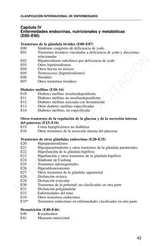 Capítulo IV
Enfermedades endocrinas, nutricionales y metabólicas
(E00–E90)
Trastornos de la glándula tiroides (E00–E07)
E00 Síndrome congénito de deficiencia de yodo
E01 Trastornos tiroideos vinculados a deficiencia de yodo y afecciones
relacionadas
E02 Hipotiroidismo subclínico por deficiencia de yodo
E03 Otros hipotiroidismos
E04 Otros bocios no tóxicos
E05 Tirotoxicosis [hipertiroidismo]
E06 Tiroiditis
E07 Otros trastornos tiroideos
Diabetes mellitus (E10–14)
E10 Diabetes mellitus insulinodependiente
E11 Diabetes mellitus no insulinodependiente
E12 Diabetes mellitus asociada con desnutrición
E13 Otras diabetes mellitus especificadas
E14 Diabetes mellitus, no especificada
Otros trastornos de la regulación de la glucosa y de la secreción interna
del páncreas (E15–E16)
E15 Coma hipoglicémico no diabético
E16 Otros trastornos de la secreción interna del páncreas
Trastornos de otras glándulas endocrinas (E20–E35)
E20 Hipoparatiroidismo
E21 Hiperparatiroidismo y otros trastornos de la glándula paratiroides
E22 Hiperfunción de la glándula hipófisis
E23 Hipofunción y otros trastornos de la glándula hipófisis
E24 Síndrome de Cushing
E25 Trastornos adrenogenitales
E26 Hiperaldosteronismo
E27 Otros trastornos de la glándula suprarrenal
E28 Disfunción ovárica
E29 Disfunción testicular
E30 Trastornos de la pubertad, no clasificados en otra parte
E31 Disfunción poliglandular
E32 Enfermedades del timo
E34 Otros trastornos endocrinos
E35* Trastornos endocrinos en enfermedades clasificadas en otra parte
Desnutrición (E40–E46)
E40 Kwashiorkor
E41 Marasmo nutricional
CLASIFICACIÓN INTERNACIONAL DE ENFERMEDADES
42
M
A
T
E
R
I
A
L
D
E
C
A
P
A
C
I
T
A
C
I
Ó
N
 