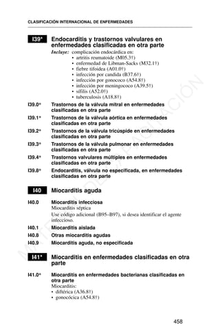I39* Endocarditis y trastornos valvulares en
enfermedades clasificadas en otra parte
Incluye: complicación endocárdica en:
• artritis reumatoide (M05.3†)
• enfermedad de Libman-Sacks (M32.1†)
• fiebre tifoidea (A01.0†)
• infección por candida (B37.6†)
• infección por gonococo (A54.8†)
• infección por meningococo (A39.5†)
• sífilis (A52.0†)
• tuberculosis (A18.8†)
I39.0* Trastornos de la válvula mitral en enfermedades
clasificadas en otra parte
I39.1* Trastornos de la válvula aórtica en enfermedades
clasificadas en otra parte
I39.2* Trastornos de la válvula tricúspide en enfermedades
clasificadas en otra parte
I39.3* Trastornos de la válvula pulmonar en enfermedades
clasificadas en otra parte
I39.4* Trastornos valvulares múltiples en enfermedades
clasificadas en otra parte
I39.8* Endocarditis, válvula no especificada, en enfermedades
clasificadas en otra parte
I40 Miocarditis aguda
I40.0 Miocarditis infecciosa
Miocarditis séptica
Use código adicional (B95–B97), si desea identificar el agente
infeccioso.
I40.1 Miocarditis aislada
I40.8 Otras miocarditis agudas
I40.9 Miocarditis aguda, no especificada
I41* Miocarditis en enfermedades clasificadas en otra
parte
I41.0* Miocarditis en enfermedades bacterianas clasificadas en
otra parte
Miocarditis:
• diftérica (A36.8†)
• gonocócica (A54.8†)
CLASIFICACIÓN INTERNACIONAL DE ENFERMEDADES
458
M
A
T
E
R
I
A
L
D
E
C
A
P
A
C
I
T
A
C
I
Ó
N
 