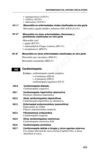 • meningocócica (A39.5†)
• sifilítica (A52.0†)
• tuberculosa (A18.8†)
I41.1* Miocarditis en enfermedades virales clasificadas en otra parte
Miocarditis (aguda) debida a influenza (J09†,J10.8†,J11.8†)
I41.2* Miocarditis en otras enfermedades infecciosas y
parasitarias clasificadas en otra parte
Miocarditis (en):
• aguda (B57.0†)
• enfermedad de Chagas (crónica) (B57.2†)
• toxoplasmosis (B58.8†)
I41.8* Miocarditis en otras enfermedades clasificadas en otra parte
Miocarditis por sarcoidosis (D86.8†)
Miocarditis reumatoide (M05.3†)
I42 Cardiomiopatía
Excluye: cardiomiopatía cuando complica:
• el embarazo (O99.4)
• el puerperio (O90.3)
cardiomiopatía isquémica (I25.5)
I42.0 Cardiomiopatía dilatada
Cardiomiopatía congestiva
I42.1 Cardiomiopatía hipertrófica obstructiva
Estenosis subaórtica hipertrófica
I42.2 Otras cardiomiopatías hipertróficas
Cardiomiopatía hipertrófica no obstructiva
I42.3 Enfermedad endomiocárdica (eosinofílica)
Endocarditis de Löffler
Fibrosis endomiocárdica (tropical)
I42.4 Fibroelastosis endocárdica
Cardiomiopatía congénita
I42.5 Otras cardiomiopatías restrictivas
Cardiomiopatía constrictiva SAI
I42.6 Cardiomiopatía alcohólica
I42.7 Cardiomiopatía debida a drogas y otros agentes externos
Use código adicional de causa externa (Capítulo XX), si desea
identificar la causa.
ENFERMEDADES DEL SISTEMA CIRCULATORIO
459
M
A
T
E
R
I
A
L
D
E
C
A
P
A
C
I
T
A
C
I
Ó
N
 
