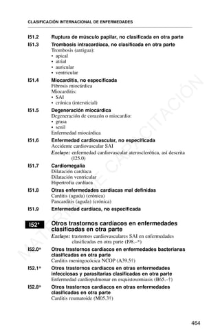 I51.2 Ruptura de músculo papilar, no clasificada en otra parte
I51.3 Trombosis intracardíaca, no clasificada en otra parte
Trombosis (antigua):
• apical
• atrial
• auricular
• ventricular
I51.4 Miocarditis, no especificada
Fibrosis miocárdica
Miocarditis:
• SAI
• crónica (intersticial)
I51.5 Degeneración miocárdica
Degeneración de corazón o miocardio:
• grasa
• senil
Enfermedad miocárdica
I51.6 Enfermedad cardiovascular, no especificada
Accidente cardiovascular SAI
Excluye: enfermedad cardiovascular aterosclerótica, así descrita
(I25.0)
I51.7 Cardiomegalia
Dilatación cardíaca
Dilatación ventricular
Hipertrofia cardíaca
I51.8 Otras enfermedades cardíacas mal definidas
Carditis (aguda) (crónica)
Pancarditis (aguda) (crónica)
I51.9 Enfermedad cardíaca, no especificada
I52* Otros trastornos cardíacos en enfermedades
clasificadas en otra parte
Excluye: trastornos cardiovasculares SAI en enfermedades
clasificadas en otra parte (I98.–*)
I52.0* Otros trastornos cardíacos en enfermedades bacterianas
clasificadas en otra parte
Carditis meningocócica NCOP (A39.5†)
I52.1* Otros trastornos cardíacos en otras enfermedades
infecciosas y parasitarias clasificadas en otra parte
Enfermedad cardiopulmonar en esquistosomiasis (B65.–†)
I52.8* Otros trastornos cardíacos en otras enfermedades
clasificadas en otra parte
Carditis reumatoide (M05.3†)
CLASIFICACIÓN INTERNACIONAL DE ENFERMEDADES
464
M
A
T
E
R
I
A
L
D
E
C
A
P
A
C
I
T
A
C
I
Ó
N
 