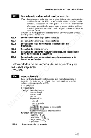 I69 Secuelas de enfermedad cerebrovascular
Nota: Esta categoría debe ser usada para indicar afecciones previas
clasificadas en I60–I67.1 e I67.4-I67.9 como la causa de las
secuelas, clasificadas en otra parte. La “secuela” incluye tanto
afecciones especificadas como tales o como efectos tardíos, o
aquéllas presentes un año o más después del comienzo de la
afección causal.
I69.0 Secuelas de hemorragia subaracnoidea
I69.1 Secuelas de hemorragia intraencefálica
I69.2 Secuelas de otras hemorragias intracraneales no
traumáticas
I69.3 Secuelas de infarto cerebral
I69.4 Secuelas de accidente vascular encefálico, no especificado
como hemorrágico o isquémico
I69.8 Secuelas de otras enfermedades cerebrovasculares y de
las no especificadas
Enfermedades de las arterias, de las arteriolas y de
los vasos capilares
(I70–I79)
I70 Aterosclerosis
Incluye: arteriolosclerosis
arteriosclerosis
arteritis senil
ateroma
degeneración:
• arterial
• arteriovascular
• vascular
endarteritis deformante u obliterante
endarteritis senil
enfermedad vascular arteriosclerótica
Excluye: arteriosclerosis:
• cerebral (I67.2)
• coronaria (I25.1)
• mesentérica (K55.1)
• pulmonar (I27.0)
I70.0 Aterosclerosis de la aorta
ENFERMEDADES DEL SISTEMA CIRCULATORIO
469
No debe ser usada para codificar enfermedad cerebrovascular crónica.
Codifique éstas en I60-I67.
La sigiente clasificación suplementaria que indica la presencia o
ausencia de gangrena se ofrece para uso opcional con las
subcategorías apropiadas en I70.
0 sin gangrena
1 con gangrena
M
A
T
E
R
I
A
L
D
E
C
A
P
A
C
I
T
A
C
I
Ó
N
 