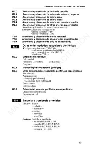 I72.0 Aneurisma y disección de la arteria carótida
I72.1 Aneurisma y disección de arteria del miembro superior
I72.2 Aneurisma y disección de arteria renal
I72.3 Aneurisma y disección de arteria iliaca
I72.4 Aneurisma y disección de arteria del miembro inferior
I72.8 Aneurisma y disección de otras arterias especificadas
I72.9 Aneurisma y disección de sitio no especificado
I73 Otras enfermedades vasculares periféricas
Excluye:congelamiento (T33–T35)
espasmo de arteria cerebral (G45.9)
pie o mano de inmersión (T69.0)
sabañones (T69.1)
I73.0 Síndrome de Raynaud
Enfermedad
Fenómeno (secundario) de Raynaud
Gangrena
I73.1 Tromboangeítis obliterante [Buerger]
I73.8 Otras enfermedades vasculares periféricas especificadas
Acrocianosis
Acroparestesia:
• simple [tipo Schultze]
• vasomotora [tipo Nothnagel]
Eritrocianosis
Eritromelalgia
I73.9 Enfermedad vascular periférica, no especificada
Claudicación intermitente
Espasmo arterial
I74 Embolia y trombosis arteriales
Incluye: infarto:
• embólico
• trombótico
oclusión:
• embólica
• trombótica
Excluye: Embolia y trombosis:
• basilar (I63.0–I63.2, I65.1)
• carótida (I63.0–I63.2, I65.2))
• cerebral (I63.3–I63.5, I66.9)
• coronaria (I21–I25)
ENFERMEDADES DEL SISTEMA CIRCULATORIO
471
⎫
⎪
⎬
⎪
⎭
I72.5 Aneurisma y disección de otras arterias precerebrales
Aneurisma y diseccion de arteria basilar (tronco)
Excluye: Aneurisma y diseccion de:
• arteria carótida ( I72.0)
• arteria vertebral ( I72.6)
I72.6 Aneurisma y disección de arteria vertebral
M
A
T
E
R
I
A
L
D
E
C
A
P
A
C
I
T
A
C
I
Ó
N
 