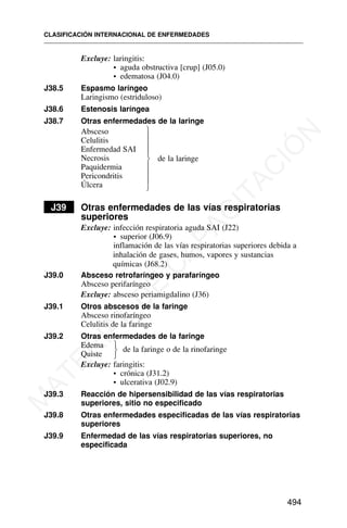 Excluye: laringitis:
• aguda obstructiva [crup] (J05.0)
• edematosa (J04.0)
J38.5 Espasmo laríngeo
Laringismo (estriduloso)
J38.6 Estenosis laríngea
J38.7 Otras enfermedades de la laringe
Absceso
Celulitis
Enfermedad SAI
Necrosis de la laringe
Paquidermia
Pericondritis
Úlcera
J39 Otras enfermedades de las vías respiratorias
superiores
Excluye: infección respiratoria aguda SAI (J22)
• superior (J06.9)
inflamación de las vías respiratorias superiores debida a
inhalación de gases, humos, vapores y sustancias
químicas (J68.2)
J39.0 Absceso retrofaríngeo y parafaríngeo
Absceso perifaríngeo
Excluye: absceso periamigdalino (J36)
J39.1 Otros abscesos de la faringe
Absceso rinofaríngeo
Celulitis de la faringe
J39.2 Otras enfermedades de la faringe
Edema
Quiste
de la faringe o de la rinofaringe
Excluye: faringitis:
• crónica (J31.2)
• ulcerativa (J02.9)
J39.3 Reacción de hipersensibilidad de las vías respiratorias
superiores, sitio no especificado
J39.8 Otras enfermedades especificadas de las vías respiratorias
superiores
J39.9 Enfermedad de las vías respiratorias superiores, no
especificada
CLASIFICACIÓN INTERNACIONAL DE ENFERMEDADES
494
⎫
⎪
⎪
⎪
⎬
⎪
⎪
⎪
⎭
⎫
⎬
⎭
M
A
T
E
R
I
A
L
D
E
C
A
P
A
C
I
T
A
C
I
Ó
N
 