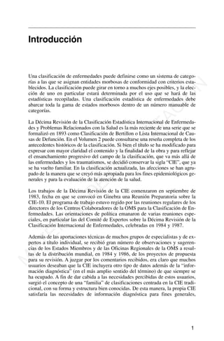 Introducción
Una clasificación de enfermedades puede definirse como un sistema de catego-
rías a las que se asignan entidades morbosas de conformidad con criterios esta-
blecidos. La clasificación puede girar en torno a muchos ejes posibles, y la elec-
ción de uno en particular estará determinada por el uso que se hará de las
estadísticas recopiladas. Una clasificación estadística de enfermedades debe
abarcar toda la gama de estados morbosos dentro de un número manuable de
categorías.
La Décima Revisión de la Clasificación Estadística Internacional de Enfermeda-
des y Problemas Relacionados con la Salud es la más reciente de una serie que se
formalizó en 1893 como Clasificación de Bertillon o Lista Internacional de Cau-
sas de Defunción. En el Volumen 2 puede consultarse una reseña completa de los
antecedentes históricos de la clasificación. Si bien el título se ha modificado para
expresar con mayor claridad el contenido y la finalidad de la obra y para reflejar
el ensanchamiento progresivo del campo de la clasificación, que va más allá de
las enfermedades y los traumatismos, se decidió conservar la sigla “CIE”, que ya
se ha vuelto familiar. En la clasificación actualizada, las afecciones se han agru-
pado de la manera que se creyó más apropiada para los fines epidemiológicos ge-
nerales y para la evaluación de la atención de la salud.
Los trabajos de la Décima Revisión de la CIE comenzaron en septiembre de
1983, fecha en que se convocó en Ginebra una Reunión Preparatoria sobre la
CIE-10. El programa de trabajo estuvo regido por las reuniones regulares de los
directores de los Centros Colaboradores de la OMS para la Clasificación de En-
fermedades. Las orientaciones de política emanaron de varias reuniones espe-
ciales, en particular las del Comité de Expertos sobre la Décima Revisión de la
Clasificación Internacional de Enfermedades, celebradas en 1984 y 1987.
Además de las aportaciones técnicas de muchos grupos de especialistas y de ex-
pertos a título individual, se recibió gran número de observaciones y sugeren-
cias de los Estados Miembros y de las Oficinas Regionales de la OMS a resul-
tas de la distribución mundial, en 1984 y 1986, de los proyectos de propuesta
para su revisión. A juzgar por los comentarios recibidos, era claro que muchos
usuarios deseaban que la CIE incluyera otro tipo de datos además de la “infor-
mación diagnóstica” (en el más amplio sentido del término) de que siempre se
ha ocupado. A fin de dar cabida a las necesidades percibidas de estos usuarios,
surgió el concepto de una “familia” de clasificaciones centrada en la CIE tradi-
cional, con su forma y estructura bien conocidas. De esta manera, la propia CIE
satisfaría las necesidades de información diagnóstica para fines generales,
1
M
A
T
E
R
I
A
L
D
E
C
A
P
A
C
I
T
A
C
I
Ó
N
 