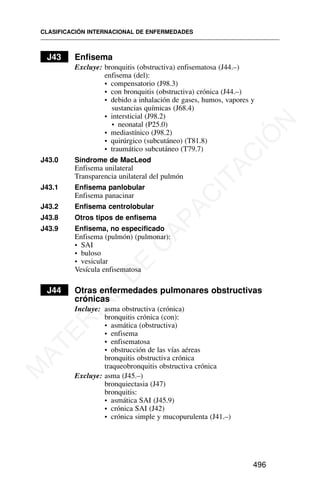 J43 Enfisema
Excluye: bronquitis (obstructiva) enfisematosa (J44.–)
enfisema (del):
• compensatorio (J98.3)
• con bronquitis (obstructiva) crónica (J44.–)
• debido a inhalación de gases, humos, vapores y
sustancias químicas (J68.4)
• intersticial (J98.2)
• neonatal (P25.0)
• mediastínico (J98.2)
• quirúrgico (subcutáneo) (T81.8)
• traumático subcutáneo (T79.7)
J43.0 Síndrome de MacLeod
Enfisema unilateral
Transparencia unilateral del pulmón
J43.1 Enfisema panlobular
Enfisema panacinar
J43.2 Enfisema centrolobular
J43.8 Otros tipos de enfisema
J43.9 Enfisema, no especificado
Enfisema (pulmón) (pulmonar):
• SAI
• buloso
• vesicular
Vesícula enfisematosa
J44 Otras enfermedades pulmonares obstructivas
crónicas
Incluye: asma obstructiva (crónica)
bronquitis crónica (con):
• asmática (obstructiva)
• enfisema
• enfisematosa
• obstrucción de las vías aéreas
bronquitis obstructiva crónica
traqueobronquitis obstructiva crónica
Excluye: asma (J45.–)
bronquiectasia (J47)
bronquitis:
• asmática SAI (J45.9)
• crónica SAI (J42)
• crónica simple y mucopurulenta (J41.–)
CLASIFICACIÓN INTERNACIONAL DE ENFERMEDADES
496
M
A
T
E
R
I
A
L
D
E
C
A
P
A
C
I
T
A
C
I
Ó
N
 