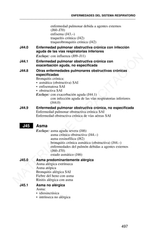 enfermedad pulmonar debida a agentes externos
(J60–J70)
enfisema (J43.–)
traqueítis crónica (J42)
traqueobronquitis crónica (J42)
J44.0 Enfermedad pulmonar obstructiva crónica con infección
aguda de las vías respiratorias inferiores
Excluye: con influenza (J09–J11)
J44.1 Enfermedad pulmonar obstructiva crónica con
exacerbación aguda, no especificada
J44.8 Otras enfermedades pulmonares obstructivas crónicas
especificadas
Bronquitis crónica:
• asmática (obstructiva) SAI
• enfisematosa SAI
• obstructiva SAI
Excluye: con exacerbación aguda (J44.1)
con infección aguda de las vías respiratorias inferiores
(J44.0)
J44.9 Enfermedad pulmonar obstructiva crónica, no especificada
Enfermedad pulmonar obstructiva crónica SAI
Enfermedad obstructiva crónica de vías aéreas SAI
J45 Asma
Excluye: asma aguda severa (J46)
asma crónica obstructiva (J44.–)
asma eosinofílica (J82)
bronquitis crónica asmática (obstructiva) (J44.–)
enfermedades del pulmón debidas a agentes externos
(J60–J70)
estado asmático (J46)
J45.0 Asma predominantemente alérgica
Asma alérgica extrínseca
Asma atópica
Bronquitis alérgica SAI
Fiebre del heno con asma
Rinitis alérgica con asma
J45.1 Asma no alérgica
Asma:
• idiosincrásica
• intrínseca no alérgica
ENFERMEDADES DEL SISTEMA RESPIRATORIO
497
M
A
T
E
R
I
A
L
D
E
C
A
P
A
C
I
T
A
C
I
Ó
N
 