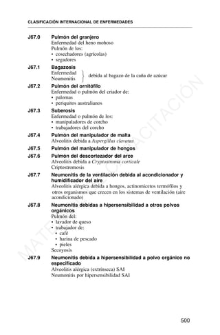 J67.0 Pulmón del granjero
Enfermedad del heno mohoso
Pulmón de los:
• cosechadores (agrícolas)
• segadores
J67.1 Bagazosis
Enfermedad
Neumonitis
debida al bagazo de la caña de azúcar
J67.2 Pulmón del ornitófilo
Enfermedad o pulmón del criador de:
• palomas
• periquitos australianos
J67.3 Suberosis
Enfermedad o pulmón de los:
• manipuladores de corcho
• trabajadores del corcho
J67.4 Pulmón del manipulador de malta
Alveolitis debida a Aspergillus clavatus
J67.5 Pulmón del manipulador de hongos
J67.6 Pulmón del descortezador del arce
Alveolitis debida a Cryptostroma corticale
Criptostromosis
J67.7 Neumonitis de la ventilación debida al acondicionador y
humidificador del aire
Alveolitis alérgica debida a hongos, actinomicetos termófilos y
otros organismos que crecen en los sistemas de ventilación (aire
acondicionado)
J67.8 Neumonitis debidas a hipersensibilidad a otros polvos
orgánicos
Pulmón del:
• lavador de queso
• trabajador de:
• café
• harina de pescado
• pieles
Secoyosis
J67.9 Neumonitis debida a hipersensibilidad a polvo orgánico no
especificado
Alveolitis alérgica (extrínseca) SAI
Neumonitis por hipersensibilidad SAI
CLASIFICACIÓN INTERNACIONAL DE ENFERMEDADES
500
⎫
⎬
⎭
M
A
T
E
R
I
A
L
D
E
C
A
P
A
C
I
T
A
C
I
Ó
N
 