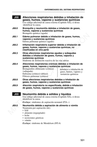 J68 Afecciones respiratorias debidas a inhalación de
gases, humos, vapores y sustancias químicas
Use código adicional de causa externa (Capítulo XX), si desea
identificar la causa.
J68.0 Bronquitis y neumonitis debidas a inhalación de gases,
humos, vapores y sustancias químicas
Bronquitis química (aguda)
J68.1 Edema pulmonar debido a inhalación de gases, humos,
vapores y sustancias químicas
Edema pulmonar químico (agudo)
J68.2 Inflamación respiratoria superior debida a inhalación de
gases, humos, vapores y sustancias químicas, no
clasificadas en otra parte
J68.3 Otras afecciones respiratorias agudas y subagudas
debidas a inhalación de gases, humos, vapores y
sustancias químicas
Síndrome de disfunción reactiva de las vías aéreas
J68.4 Afecciones respiratorias crónicas debidas a inhalación de
gases, humos, vapores y sustancias químicas
Bronquiolitis obliterante (crónica)
(subaguda)
Enfisema (crónico) (difuso)
Fibrosis pulmonar (crónica)
J68.8 Otras afecciones respiratorias debidas a inhalación de
gases, humos, vapores y sustancias químicas
J68.9 Afección respiratoria no especificada, debida a inhalación
de gases, humos, vapores y sustancias químicas
J69 Neumonitis debida a sólidos y líquidos
Use código adicional de causa externa (Capítulo XX), si desea
identificar la causa.
Excluye: síndromes de aspiración neonatal (P24.–)
J69.0 Neumonitis debida a aspiración de alimento o vómito
Neumonía por aspiración (de):
• SAI
• alimento (regurgitado)
• leche
• secreciones gástricas
• vómito
Excluye: síndrome de Mendelson (J95.4)
ENFERMEDADES DEL SISTEMA RESPIRATORIO
501
⎫
⎪
⎬
⎪
⎭
debida(o) a inhalación de
gases, humos, vapores y
sustancias químicas
M
A
T
E
R
I
A
L
D
E
C
A
P
A
C
I
T
A
C
I
Ó
N
 