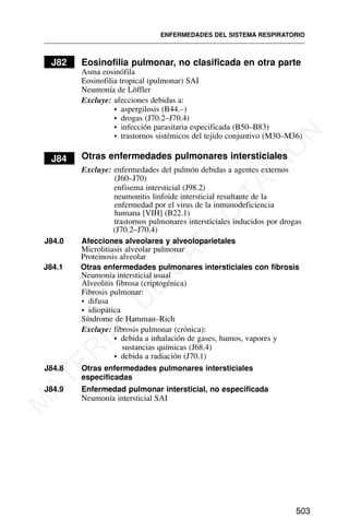 J82 Eosinofilia pulmonar, no clasificada en otra parte
Asma eosinófila
Eosinofilia tropical (pulmonar) SAI
Neumonía de Löffler
Excluye: afecciones debidas a:
• aspergilosis (B44.–)
• drogas (J70.2–J70.4)
• infección parasitaria especificada (B50–B83)
• trastornos sistémicos del tejido conjuntivo (M30–M36)
J84 Otras enfermedades pulmonares intersticiales
Excluye: enfermedades del pulmón debidas a agentes externos
(J60–J70)
enfisema intersticial (J98.2)
neumonitis linfoide intersticial resultante de la
enfermedad por el virus de la inmunodeficiencia
humana [VIH] (B22.1)
trastornos pulmonares intersticiales inducidos por drogas
(J70.2–J70.4)
J84.0 Afecciones alveolares y alveoloparietales
Microlitiasis alveolar pulmonar
Proteinosis alveolar
J84.1 Otras enfermedades pulmonares intersticiales con fibrosis
Alveolitis fibrosa (criptogénica)
Fibrosis pulmonar:
• difusa
• idiopática
Síndrome de Hamman–Rich
Excluye: fibrosis pulmonar (crónica):
• debida a inhalación de gases, humos, vapores y
sustancias químicas (J68.4)
• debida a radiación (J70.1)
J84.8 Otras enfermedades pulmonares intersticiales
especificadas
J84.9 Enfermedad pulmonar intersticial, no especificada
Neumonía intersticial SAI
ENFERMEDADES DEL SISTEMA RESPIRATORIO
503
Neumonía intersticial usual
M
A
T
E
R
I
A
L
D
E
C
A
P
A
C
I
T
A
C
I
Ó
N
 