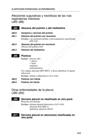 Afecciones supurativas y necróticas de las vías
respiratorias inferiores
(J85–J86)
J85 Absceso del pulmón y del mediastino
J85.0 Gangrena y necrosis del pulmón
J85.1 Absceso del pulmón con neumonía
Excluye: con neumonía debida a microorganismo especificado
(J09–J16)
J85.2 Absceso del pulmón sin neumonía
Absceso del pulmón SAI
J85.3 Absceso del mediastino
J86 Piotórax
Incluye: absceso (de)
• pleura
• tórax
empiema
pioneumotórax
Use código adicional (B95–B97), si desea identificar el agente
infeccioso.
Excluye: debido a tuberculosis (A15–A16)
J86.0 Piotórax con fístula
J86.9 Piotórax sin fístula
Otras enfermedades de la pleura
(J90–J94)
J90 Derrame pleural no clasificado en otra parte
Pleuresía con derrame
Excluye: derrame pleural tuberculoso (A15–A16)
pleuresía SAI (R09.1)
quilotórax (pleural) (J94.0)
J91* Derrame pleural en afecciones clasificadas en
otra parte
CLASIFICACIÓN INTERNACIONAL DE ENFERMEDADES
504
M
A
T
E
R
I
A
L
D
E
C
A
P
A
C
I
T
A
C
I
Ó
N
 