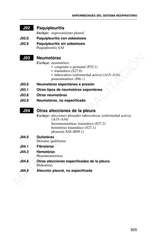 J92 Paquipleuritis
Incluye: engrosamiento pleural
J92.0 Paquipleuritis con asbestosis
J92.9 Paquipleuritis sin asbestosis
Paquipleuritis SAI
J93 Neumotórax
Excluye: neumotórax:
• congénito o perinatal (P25.1)
• traumático (S27.0)
• tuberculoso (enfermedad activa) (A15–A16)
pioneumotórax (J86.–)
J93.0 Neumotórax espontáneo a presión
J93.1 Otros tipos de neumotórax espontáneo
J93.8 Otros neumotórax
J93.9 Neumotórax, no especificado
J94 Otras afecciones de la pleura
Excluye: afecciones pleurales tuberculosas (enfermedad activa)
(A15–A16)
hemoneumotórax traumático (S27.2)
hemotórax traumático (S27.1)
pleuresía SAI (R09.1)
J94.0 Quilotórax
Derrame quiliforme
J94.1 Fibrotórax
J94.2 Hemotórax
Hemoneumotórax
J94.8 Otras afecciones especificadas de la pleura
Hidrotórax
J94.9 Afección pleural, no especificada
ENFERMEDADES DEL SISTEMA RESPIRATORIO
505
M
A
T
E
R
I
A
L
D
E
C
A
P
A
C
I
T
A
C
I
Ó
N
 
