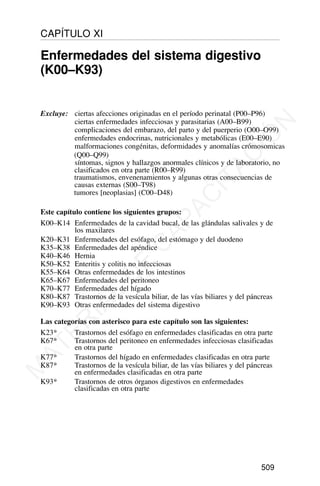 Excluye: ciertas afecciones originadas en el período perinatal (P00–P96)
ciertas enfermedades infecciosas y parasitarias (A00–B99)
complicaciones del embarazo, del parto y del puerperio (O00–O99)
enfermedades endocrinas, nutricionales y metabólicas (E00–E90)
malformaciones congénitas, deformidades y anomalías crómosomicas
(Q00–Q99)
síntomas, signos y hallazgos anormales clínicos y de laboratorio, no
clasificados en otra parte (R00–R99)
traumatismos, envenenamientos y algunas otras consecuencias de
causas externas (S00–T98)
tumores [neoplasias] (C00–D48)
Este capítulo contiene los siguientes grupos:
K00–K14 Enfermedades de la cavidad bucal, de las glándulas salivales y de
los maxilares
K20–K31 Enfermedades del esófago, del estómago y del duodeno
K35–K38 Enfermedades del apéndice
K40–K46 Hernia
K50–K52 Enteritis y colitis no infecciosas
K55–K64 Otras enfermedades de los intestinos
K65–K67 Enfermedades del peritoneo
K70–K77 Enfermedades del hígado
K80–K87 Trastornos de la vesícula biliar, de las vías biliares y del páncreas
K90–K93 Otras enfermedades del sistema digestivo
Las categorías con asterisco para este capítulo son las siguientes:
K23* Trastornos del esófago en enfermedades clasificadas en otra parte
K67* Trastornos del peritoneo en enfermedades infecciosas clasificadas
en otra parte
K77* Trastornos del hígado en enfermedades clasificadas en otra parte
K87* Trastornos de la vesícula biliar, de las vías biliares y del páncreas
en enfermedades clasificadas en otra parte
K93* Trastornos de otros órganos digestivos en enfermedades
clasificadas en otra parte
509
CAPÍTULO XI
Enfermedades del sistema digestivo
(K00–K93)
M
A
T
E
R
I
A
L
D
E
C
A
P
A
C
I
T
A
C
I
Ó
N
 