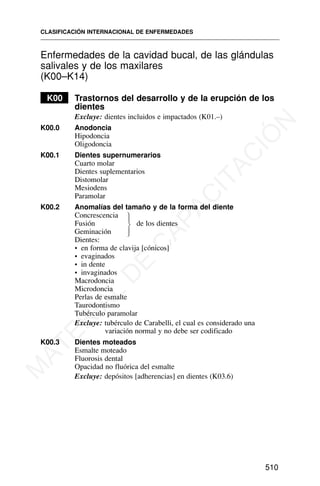 Enfermedades de la cavidad bucal, de las glándulas
salivales y de los maxilares
(K00–K14)
K00 Trastornos del desarrollo y de la erupción de los
dientes
Excluye: dientes incluidos e impactados (K01.–)
K00.0 Anodoncia
Hipodoncia
Oligodoncia
K00.1 Dientes supernumerarios
Cuarto molar
Dientes suplementarios
Distomolar
Mesiodens
Paramolar
K00.2 Anomalías del tamaño y de la forma del diente
Concrescencia
Fusión de los dientes
Geminación
Dientes:
• en forma de clavija [cónicos]
• evaginados
• in dente
• invaginados
Macrodoncia
Microdoncia
Perlas de esmalte
Taurodontismo
Tubérculo paramolar
Excluye: tubérculo de Carabelli, el cual es considerado una
variación normal y no debe ser codificado
K00.3 Dientes moteados
Esmalte moteado
Fluorosis dental
Opacidad no fluórica del esmalte
Excluye: depósitos [adherencias] en dientes (K03.6)
CLASIFICACIÓN INTERNACIONAL DE ENFERMEDADES
510
⎫
⎪
⎬
⎪
⎭
M
A
T
E
R
I
A
L
D
E
C
A
P
A
C
I
T
A
C
I
Ó
N
 