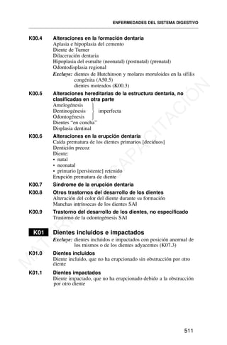 K00.4 Alteraciones en la formación dentaria
Aplasia e hipoplasia del cemento
Diente de Turner
Dilaceración dentaria
Hipoplasia del esmalte (neonatal) (postnatal) (prenatal)
Odontodisplasia regional
Excluye: dientes de Hutchinson y molares moruloides en la sífilis
congénita (A50.5)
dientes moteados (K00.3)
K00.5 Alteraciones hereditarias de la estructura dentaria, no
clasificadas en otra parte
Amelogénesis
Dentinogénesis imperfecta
Odontogénesis
Dientes “en concha”
Displasia dentinal
K00.6 Alteraciones en la erupción dentaria
Caída prematura de los dientes primarios [deciduos]
Dentición precoz
Diente:
• natal
• neonatal
• primario [persistente] retenido
Erupción prematura de diente
K00.7 Síndrome de la erupción dentaria
K00.8 Otros trastornos del desarrollo de los dientes
Alteración del color del diente durante su formación
Manchas intrínsecas de los dientes SAI
K00.9 Trastorno del desarrollo de los dientes, no especificado
Trastorno de la odontogénesis SAI
K01 Dientes incluidos e impactados
Excluye: dientes incluidos e impactados con posición anormal de
los mismos o de los dientes adyacentes (K07.3)
K01.0 Dientes incluidos
Diente incluido, que no ha erupcionado sin obstrucción por otro
diente
K01.1 Dientes impactados
Diente impactado, que no ha erupcionado debido a la obstrucción
por otro diente
ENFERMEDADES DEL SISTEMA DIGESTIVO
511
⎫
⎪
⎬
⎪
⎭
M
A
T
E
R
I
A
L
D
E
C
A
P
A
C
I
T
A
C
I
Ó
N
 