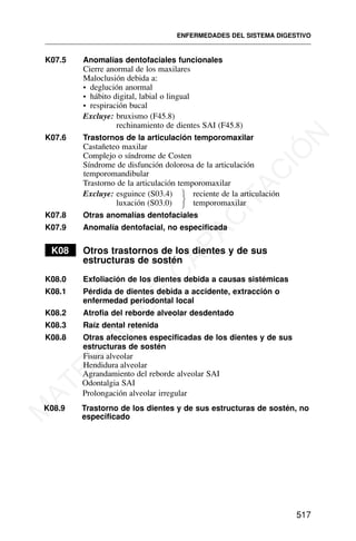 K07.5 Anomalías dentofaciales funcionales
Cierre anormal de los maxilares
Maloclusión debida a:
• deglución anormal
• hábito digital, labial o lingual
• respiración bucal
Excluye: bruxismo (F45.8)
rechinamiento de dientes SAI (F45.8)
K07.6 Trastornos de la articulación temporomaxilar
Castañeteo maxilar
Complejo o síndrome de Costen
Síndrome de disfunción dolorosa de la articulación
temporomandibular
Trastorno de la articulación temporomaxilar
Excluye: esguince (S03.4) reciente de la articulación
luxación (S03.0) temporomaxilar
K07.8 Otras anomalías dentofaciales
K07.9 Anomalía dentofacial, no especificada
K08 Otros trastornos de los dientes y de sus
estructuras de sostén
K08.0 Exfoliación de los dientes debida a causas sistémicas
K08.1 Pérdida de dientes debida a accidente, extracción o
enfermedad periodontal local
K08.2 Atrofia del reborde alveolar desdentado
K08.3 Raíz dental retenida
K08.8 Otras afecciones especificadas de los dientes y de sus
estructuras de sostén
Agrandamiento del reborde alveolar SAI
Odontalgia SAI
Prolongación alveolar irregular
K08.9 Trastorno de los dientes y de sus estructuras de sostén, no
especificado
ENFERMEDADES DEL SISTEMA DIGESTIVO
517
⎫
⎬
⎭
Fisura alveolar
Hendidura alveolar
M
A
T
E
R
I
A
L
D
E
C
A
P
A
C
I
T
A
C
I
Ó
N
 