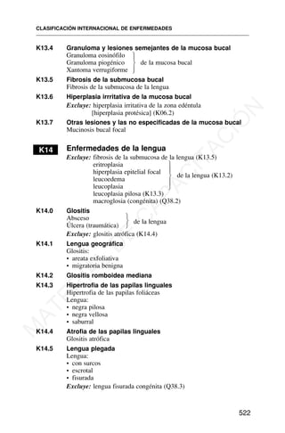 K13.4 Granuloma y lesiones semejantes de la mucosa bucal
Granuloma eosinófilo
Granuloma piogénico de la mucosa bucal
Xantoma verrugiforme
K13.5 Fibrosis de la submucosa bucal
Fibrosis de la submucosa de la lengua
K13.6 Hiperplasia irrritativa de la mucosa bucal
Excluye: hiperplasia irritativa de la zona edéntula
[hiperplasia protésica] (K06.2)
K13.7 Otras lesiones y las no especificadas de la mucosa bucal
Mucinosis bucal focal
K14 Enfermedades de la lengua
Excluye: fibrosis de la submucosa de la lengua (K13.5)
eritroplasia
hiperplasia epitelial focal
de la lengua (K13.2)
leucoedema
leucoplasia
leucoplasia pilosa (K13.3)
macroglosia (congénita) (Q38.2)
K14.0 Glositis
Absceso
Úlcera (traumática)
de la lengua
Excluye: glositis atrófica (K14.4)
K14.1 Lengua geográfica
Glositis:
• areata exfoliativa
• migratoria benigna
K14.2 Glositis romboidea mediana
K14.3 Hipertrofia de las papilas linguales
Hipertrofia de las papilas foliáceas
Lengua:
• negra pilosa
• negra vellosa
• saburral
K14.4 Atrofia de las papilas linguales
Glositis atrófica
K14.5 Lengua plegada
Lengua:
• con surcos
• escrotal
• fisurada
Excluye: lengua fisurada congénita (Q38.3)
CLASIFICACIÓN INTERNACIONAL DE ENFERMEDADES
522
⎫
⎪
⎬
⎪
⎭
⎫
⎪
⎬
⎪
⎭
⎫
⎬
⎭
M
A
T
E
R
I
A
L
D
E
C
A
P
A
C
I
T
A
C
I
Ó
N
 