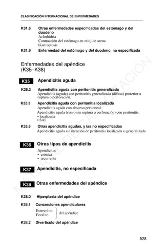 K31.8 Otras enfermedades especificadas del estómago y del
duodeno
Aclorhidria
Contracción del estómago en reloj de arena
Gastroptosis
K31.9 Enfermedad del estómago y del duodeno, no especificada
Enfermedades del apéndice
(K35–K38)
K35 Apendicitis aguda
K35.2 Apendicitis aguda con peritonitis generalizada
Apendicitis (aguda) con peritonitis generalizada (difusa) posterior a
K35.8 Otras apendicitis agudas, y las no especificadas
Apendicitis aguda sin mención de peritonitis localizada o generalizada
K36 Otros tipos de apendicitis
Apendicitis:
• crónica
• recurrente
K37 Apendicitis, no especificada
K38 Otras enfermedades del apéndice
K38.0 Hiperplasia del apéndice
K38.1 Concreciones apendiculares
Estercolito
del apéndice
Fecalito
K38.2 Divertículo del apéndice
CLASIFICACIÓN INTERNACIONAL DE ENFERMEDADES
528
⎫
⎬
⎭
ruptura o perforación.
K35.3 Apendicitis aguda con peritonitis localizada
Apendicitis aguda (con o sin ruptura o perforación) con peritonitis:
Apendicitis aguda con absceso peritoneal
• localizada
• SAI
M
A
T
E
R
I
A
L
D
E
C
A
P
A
C
I
T
A
C
I
Ó
N
 