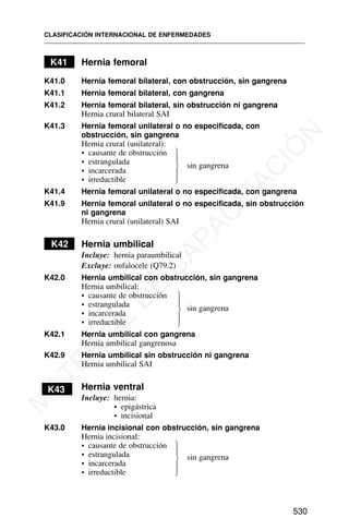 K41 Hernia femoral
K41.0 Hernia femoral bilateral, con obstrucción, sin gangrena
K41.1 Hernia femoral bilateral, con gangrena
K41.2 Hernia femoral bilateral, sin obstrucción ni gangrena
Hernia crural bilateral SAI
K41.3 Hernia femoral unilateral o no especificada, con
obstrucción, sin gangrena
Hernia crural (unilateral):
• causante de obstrucción
• estrangulada sin gangrena
• incarcerada
• irreductible
K41.4 Hernia femoral unilateral o no especificada, con gangrena
K41.9 Hernia femoral unilateral o no especificada, sin obstrucción
ni gangrena
Hernia crural (unilateral) SAI
K42 Hernia umbilical
Incluye: hernia paraumbilical
Excluye: onfalocele (Q79.2)
K42.0 Hernia umbilical con obstrucción, sin gangrena
Hernia umbilical:
• causante de obstrucción
• estrangulada sin gangrena
• incarcerada
• irreductible
K42.1 Hernia umbilical con gangrena
Hernia umbilical gangrenosa
K42.9 Hernia umbilical sin obstrucción ni gangrena
Hernia umbilical SAI
K43 Hernia ventral
Incluye: hernia:
• epigástrica
• incisional
K43.0 Hernia incisional con obstrucción, sin gangrena
Hernia incisional:
• causante de obstrucción
• estrangulada sin gangrena
• incarcerada
• irreductible
CLASIFICACIÓN INTERNACIONAL DE ENFERMEDADES
530
⎫
⎪
⎬
⎪
⎭
⎫
⎪
⎬
⎪
⎭
⎫
⎪
⎬
⎪
⎭
M
A
T
E
R
I
A
L
D
E
C
A
P
A
C
I
T
A
C
I
Ó
N
 