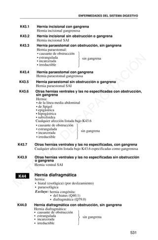 K43.1 Hernia incisional con gangrena
Hernia incisional gangrenosa
K43.2 Hernia incisional sin obstrucción o gangrena
Hernia incisional SAI
• causante de obstrucción
• estrangulada
K43.4 Hernia paraestomal con gangrena
Hernia paraestomal gangrenosa
K43.5 Hernia paraestomal sin obstrucción o gangrena
K43.6 Otras hernias ventrales y las no especificadas con obstrucción,
Hernia:
• causante de obstrucción
K43.7 Otras hernias ventrales y las no especificadas, con gangrena
Cualquier afección listada bajo K43.6 especificadas como gangrenosa
ENFERMEDADES DEL SISTEMA DIGESTIVO
531
K43.3 Hernia paraestomal con obstrucción, sin gangrena
Hernia paraestomal:
• incarcerada
• irreductible
⎫
⎬
⎭
sin gangrena
Hernia paraestomal SAI
sin gangrena
• de la línea media abdominal
• de Spigel
• epigástrica
• hipogástrica
• subxifoidea
Cualquier afección listada bajo K43.6
• estrangulada
• incarcerada
• irreductible
⎫
⎬
⎭
sin gangrena
K43.9 Otras hernias ventrales y las no especificadas sin obstrucción
o gangrena
Hernia ventral SAI
K44 Hernia diafragmática
hernia:
• hiatal (esofágica) (por deslizamiento)
• paraesofágica
Excluye: hernia congénita:
• del hiatus (Q40.1)
• diafragmática (Q79.0)
K44.0 Hernia diafragmática con obstrucción, sin gangrena
Hernia diafragmática:
• causante de obstrucción
• estrangulada
• incarcerada
• irreductible
⎫
⎬
⎭
sin gangrena
M
A
T
E
R
I
A
L
D
E
C
A
P
A
C
I
T
A
C
I
Ó
N
 