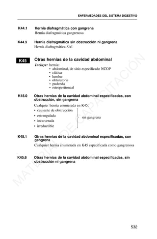K44.1 Hernia diafragmática con gangrena
Otras hernias de la cavidad abdominal
K45.1 Otras hernias de la cavidad abdominal especificadas, con
ENFERMEDADES DEL SISTEMA DIGESTIVO
532
Hernia diafragmática gangrenosa
K44.9 Hernia diafragmática sin obstrucción ni gangrena
Hernia diafragmática SAI
K45
Incluye: hernia:
• abdominal, de sitio especificado NCOP
• ciática
• lumbar
• obturatoria
• pudenda
• retroperitoneal
K45.0 Otras hernias de la cavidad abdominal especificadas, con
obstrucción, sin gangrena
Cualquier hernia enumerada en K45:
• causante de obstrucción
• estrangulada
• incarcerada
• irreductible
⎫
⎬
⎭
sin gangrena
gangrena
Cualquier hernia enumerada en K45 especificada como gangrenosa
K45.8 Otras hernias de la cavidad abdominal especificadas, sin
obstrucción ni gangrena
M
A
T
E
R
I
A
L
D
E
C
A
P
A
C
I
T
A
C
I
Ó
N
 