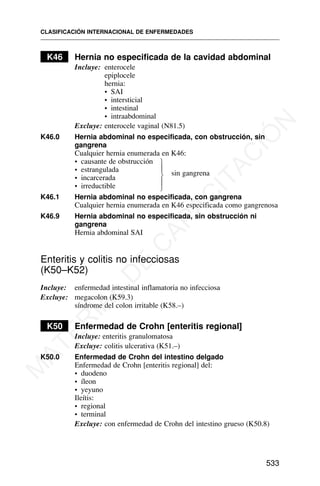 K46 Hernia no especificada de la cavidad abdominal
Incluye: enterocele
epiplocele
hernia:
• SAI
• intersticial
• intestinal
• intraabdominal
Excluye: enterocele vaginal (N81.5)
K46.0 Hernia abdominal no especificada, con obstrucción, sin
gangrena
Cualquier hernia enumerada en K46:
• causante de obstrucción
• estrangulada sin gangrena
• incarcerada
• irreductible
K46.1 Hernia abdominal no especificada, con gangrena
Cualquier hernia enumerada en K46 especificada como gangrenosa
K46.9 Hernia abdominal no especificada, sin obstrucción ni
gangrena
Hernia abdominal SAI
Enteritis y colitis no infecciosas
(K50–K52)
Incluye: enfermedad intestinal inflamatoria no infecciosa
Excluye: megacolon (K59.3)
síndrome del colon irritable (K58.–)
K50 Enfermedad de Crohn [enteritis regional]
Incluye: enteritis granulomatosa
Excluye: colitis ulcerativa (K51.–)
K50.0 Enfermedad de Crohn del intestino delgado
Enfermedad de Crohn [enteritis regional] del:
• duodeno
• íleon
• yeyuno
Ileítis:
• regional
• terminal
Excluye: con enfermedad de Crohn del intestino grueso (K50.8)
CLASIFICACIÓN INTERNACIONAL DE ENFERMEDADES
533
⎫
⎪
⎬
⎪
⎭
M
A
T
E
R
I
A
L
D
E
C
A
P
A
C
I
T
A
C
I
Ó
N
 