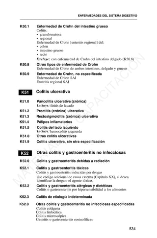 K50.1 Enfermedad de Crohn del intestino grueso
Colitis:
• granulomatosa
• regional
Enfermedad de Crohn [enteritis regional] del:
• colon
• intestino grueso
• recto
Excluye: con enfermedad de Crohn del intestino delgado (K50.8)
K50.8 Otros tipos de enfermedad de Crohn
Enfermedad de Crohn de ambos intestinos, delgado y grueso
K50.9 Enfermedad de Crohn, no especificada
Enfermedad de Crohn SAI
Enteritis regional SAI
K51 Colitis ulcerativa
K51.0 Pancolitis ulcerativa (crónica)
K51.2 Proctitis (crónica) ulcerativa
K51.3 Rectosigmoiditis (crónica) ulcerativa
K51.4 Pólipos inflamatorios
K51.5 Colitis del lado izquierdo
K51.8 Otras colitis ulcerativas
K51.9 Colitis ulcerativa, sin otra especificación
hemocolitis izquierda
K52 Otras colitis y gastroenteritis no infecciosas
K52.0 Colitis y gastroenteritis debidas a radiación
K52.1 Colitis y gastroenteritis tóxicas
Use código adicional de causa externa (Capítulo XX), si desea
identificar la droga o el agente tóxico.
K52.2 Colitis y gastroenteritis alérgicas y dietéticas
Colitis o gastroenteritis por hipersensibilidad a los alimentos
K52.8 Otras colitis y gastroenteritis no infecciosas especificadas
Gastritis o gastroenteritis eosinofílicas
ENFERMEDADES DEL SISTEMA DIGESTIVO
534
ileitis de lavado
Incluye:
Incluye:
K52.3 Colitis de etiología indeterminada
Colitis y gastroenteritis inducidas por drogas
Colitis colágena
Colitis linfocítica
Colitis microscópica
M
A
T
E
R
I
A
L
D
E
C
A
P
A
C
I
T
A
C
I
Ó
N
 
