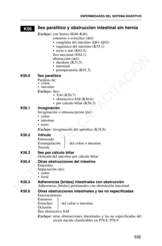K56 Íleo paralítico y obstrucción intestinal sin hernia
Excluye: con hernia (K40–K46)
estenosis o estrechez (del):
• congénita del intestino (Q41–Q42)
• isquémica del intestino (K55.1)
• recto o ano (K62.4)
íleo meconial (E84.1)
obstrucción (del):
• duodeno (K31.5)
• intestinal
K56.0 Íleo paralítico
Parálisis de:
• colon
• intestino
Excluye: íleo:
• SAI (K56.7)
• obstructivo SAI (K56.6)
• por cálculo biliar (K56.3)
K56.1 Invaginación
Invaginación o intususcepción (de):
• colon
• intestino
• recto
Excluye: invaginación del apéndice (K38.8)
K56.2 Vólvulo
Enroscado
Estrangulación del colon o intestino
Torsión
K56.3 Íleo por cálculo biliar
Oclusión del intestino por cálculo biliar
K56.4 Otras obstrucciones del intestino
Enterolito
Impactación (de):
• colon
• fecal
K56.5 Adherencias [bridas] intestinales con obstrucción
Adherencias [bridas] peritoneales con obstrucción intestinal
K56.6 Otras obstrucciones intestinales y las no especificadas
Enteroestenosis
Estenosis
Estrechez del colon o intestino
Oclusión
Íleo obstructivo SAI
Excluye: otras obstrucciones intestinales y las no especificadas del
recién nacido clasificables en P76.8, P76.9
ENFERMEDADES DEL SISTEMA DIGESTIVO
536
⎫
⎪
⎬
⎪
⎭
⎫
⎪
⎬
⎪
⎭
• postoperatoria (K91.3)
M
A
T
E
R
I
A
L
D
E
C
A
P
A
C
I
T
A
C
I
Ó
N
 