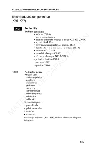 Enfermedades del peritoneo
(K65–K67)
K65 Peritonitis
Excluye: peritonitis:
• aséptica (T81.6)
• con o subsiguiente a:
• aborto o embarazo ectópico o molar (O00–O07,O08.0)
• apendicitis (K35.–)
• enfermedad diverticular del intestino (K57.–)
• debida a talco o a otra sustancia extraña (T81.6)
• neonatal (P78.0–P78.1)
• paroxística benigna (E85.0)
• pélvica, en la mujer (N73.3–N73.5)
• periódica familiar (E85.0)
• puerperal (O85)
• química (T81.6)
K65.0 Peritonitis aguda
Absceso (de)
• abdominopélvico
• epiploico
• mesentérico
• peritoneal
• retrocecal
• retroperitoneal
• subdiafragmático
• subfrénico
• subhepático
Peritonitis (aguda):
• generalizada
• pélvica masculina
• subfrénica
• supurativa
Use código adicional (B95–B98), si desea identificar el agente
infeccioso.
CLASIFICACIÓN INTERNACIONAL DE ENFERMEDADES
542
K64
M
A
T
E
R
I
A
L
D
E
C
A
P
A
C
I
T
A
C
I
Ó
N
 