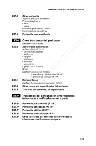 K65.8 Otras peritonitis
Necrosis grasa del mesenterio
Peritonitis debida a:
• bilis
• orina
Peritonitis proliferativa crónica
Saponificación mesentérica
K65.9 Peritonitis, no especificada
K66 Otros trastornos del peritoneo
Excluye: ascitis (R18)
K66.0 Adherencias peritoneales
Adherencias (del, de la):
• abdominales (pared)
• diafragma
• epiplón
• estómago
• intestino
• mesenterio
• pelvis, en el hombre
Bridas
Excluye: adherencias [bridas]:
• con obstrucción intestinal (K56.5)
• pélvicas en la mujer (N73.6)
K66.1 Hemoperitoneo
Excluye: hemoperitoneo traumático (S36.8)
K66.8 Otros trastornos especificados del peritoneo
K66.9 Trastorno del peritoneo, no especificado
K67* Trastornos del peritoneo en enfermedades
infecciosas clasificadas en otra parte
K67.0* Peritonitis por clamidias (A74.8†)
K67.1* Peritonitis gonocócica (A54.8†)
K67.2* Peritonitis sifilítica (A52.7†)
K67.3* Peritonitis tuberculosa (A18.3†)
K67.8* Otros trastornos del peritoneo en enfermedades
infecciosas clasificadas en otra parte
ENFERMEDADES DEL SISTEMA DIGESTIVO
543
M
A
T
E
R
I
A
L
D
E
C
A
P
A
C
I
T
A
C
I
Ó
N
 