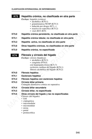 K73 Hepatitis crónica, no clasificada en otra parte
Excluye: hepatitis (crónica)
• alcohólica (K70.1)
• granulomatosa NCOP (K75.3)
• inducida por drogas (K71.–)
• reactiva no específica (K75.2)
• viral (B15–B19)
K73.0 Hepatitis crónica persistente, no clasificada en otra parte
K73.1 Hepatitis crónica lobular, no clasificada en otra parte
K73.2 Hepatitis activa, no clasificada en otra parte
K73.8 Otras hepatitis crónicas, no clasificadas en otra parte
K73.9 Hepatitis crónica, no especificada
K74 Fibrosis y cirrosis del hígado
Excluye: cirrosis (hepática):
• alcohólica (K70.3)
• congénita (P78.8)
con hepatopatía tóxica (K71.7)
esclerosis cardíaca del hígado (K76.1)
fibrosis alcohólica del hígado (K70.2)
K74.0 Fibrosis hepática
K74.1 Esclerosis hepática
K74.2 Fibrosis hepática con esclerosis hepática
K74.3 Cirrosis biliar primaria
Colangitis destructiva crónica no supurativa
K74.4 Cirrosis biliar secundaria
K74.5 Cirrosis biliar, no especificada
K74.6 Otras cirrosis del hígado y las no especificadas
Cirrosis (del hígado):
• SAI
• criptogénica
• macronodular
• micronodular
• mixta
• portal
• postnecrótica
CLASIFICACIÓN INTERNACIONAL DE ENFERMEDADES
546
M
A
T
E
R
I
A
L
D
E
C
A
P
A
C
I
T
A
C
I
Ó
N
 