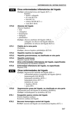 K75 Otras enfermedades inflamatorias del hígado
Excluye: enfermedad tóxica del hígado (K71.–)
hepatitis:
• aguda o subaguda
• crónica NCOP (K73.–)
• viral (B15–B19)
K75.0 Absceso del hígado
Absceso hepático:
• SAI
• colangítico
• hematógeno
• linfógeno
• pileflebítico
Excluye: absceso amebiano del hígado (A06.4)
colangitis sin absceso del hígado (K83.0)
pileflebitis sin absceso del hígado (K75.1)
K75.1 Flebitis de la vena porta
Pileflebitis
Excluye: absceso hepático pileflebítico (K75.0)
K75.2 Hepatitis reactiva no específica
K75.3 Hepatitis granulomatosa, no clasificada en otra parte
K75.4 Hepatitis autoinmune
K75.8 Otras enfermedades inflamatorias del hígado, especificadas
K75.9 Enfermedad inflamatoria del hígado, no especificada
Hepatitis SAI
K76 Otras enfermedades del hígado
Excluye: degeneración amiloide del hígado (E85.–)
enfermedad quística (congénita) del hígado (Q44.6)
hepatomegalia SAI (R16.0)
ENFERMEDADES DEL SISTEMA DIGESTIVO
hepatopatía alcohólica (K70.–)
hepatopatía tóxica (K71.–)
trombosis de vena:
• hepática (I82.0)
• porta (I81)
K76.0 Degeneración grasa del hígado, no clasificada en otra parte
K76.1 Congestión pasiva crónica del hígado
Cirrosis hepática cardíaca
Esclerosis cardíaca del hígado
K76.2 Necrosis hemorrágica central del hígado
Excluye: necrosis del hígado con insuficiencia hepática (K72.–)
547
• no viral (K72.0)
• SAI (B17.9)
Hepatitis lupoide NCOP
Esteatohepatitis no alcohólica (EHNA)
Enfermedad grasa del hígado no alcohólica (EGHNA)
Excluye: esteatohepatitis no alcohólica (K75.8)
M
A
T
E
R
I
A
L
D
E
C
A
P
A
C
I
T
A
C
I
Ó
N
 