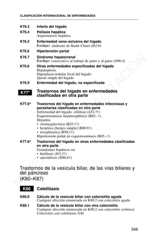 K76.3 Infarto del hígado
K76.4 Peliosis hepática
Angiomatosis hepática
K76.5 Enfermedad veno–oclusiva del hígado
Excluye: síndrome de Budd–Chiari (I82.0)
K76.6 Hipertensión portal
K76.7 Síndrome hepatorrenal
Excluye: consecutivo al trabajo de parto y al parto (O90.4)
K76.8 Otras enfermedades especificadas del hígado
Hepatoptosis
Hiperplasia nodular focal del hígado
K76.9 Enfermedad del hígado, no especificada
K77* Trastornos del hígado en enfermedades
clasificadas en otra parte
K77.0* Trastornos del hígado en enfermedades infecciosas y
parasitarias clasificadas en otra parte
Enfermedad del hígado, sifilítica (A52.7†)
Esquistosomiasis hepatoesplénica (B65.–†)
Hepatitis:
• citomegalovírica (B25.1†)
• herpética [herpes simple] (B00.8†)
• toxoplásmica (B58.1†)
Hipertensión portal en esquistosomiasis (B65.–†)
K77.8* Trastornos del hígado en otras enfermedades clasificadas
en otra parte
Granulomas hepáticos en:
• beriliosis (J63.2†)
• sarcoidiosis (D86.8†)
Trastornos de la vesícula biliar, de las vías biliares y
del páncreas
(K80–K87)
K80 Colelitiasis
K80.0 Cálculo de la vesícula biliar con colecistitis aguda
Cualquier afección enumerada en K80.2 con colecistitis aguda
K80.1 Cálculo de la vesícula biliar con otra colecistitis
Cualquier afección enumerada en K80.2 con colecistitis (crónica)
Colecistitis con colelitiasis SAI
CLASIFICACIÓN INTERNACIONAL DE ENFERMEDADES
548
Quiste simple del hígado
M
A
T
E
R
I
A
L
D
E
C
A
P
A
C
I
T
A
C
I
Ó
N
 