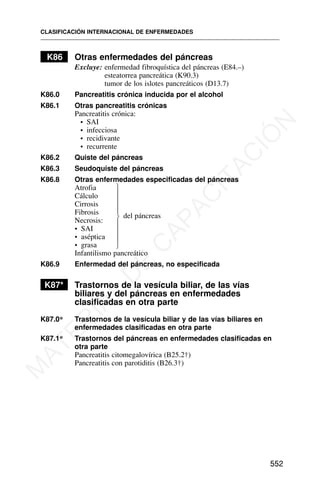 K86 Otras enfermedades del páncreas
Excluye: enfermedad fibroquística del páncreas (E84.–)
esteatorrea pancreática (K90.3)
tumor de los islotes pancreáticos (D13.7)
K86.0 Pancreatitis crónica inducida por el alcohol
K86.1 Otras pancreatitis crónicas
Pancreatitis crónica:
• SAI
• infecciosa
• recidivante
• recurrente
K86.2 Quiste del páncreas
K86.3 Seudoquiste del páncreas
K86.8 Otras enfermedades especificadas del páncreas
Atrofia
Cálculo
Cirrosis
Fibrosis del páncreas
Necrosis:
• SAI
• aséptica
• grasa
Infantilismo pancreático
K86.9 Enfermedad del páncreas, no especificada
K87* Trastornos de la vesícula biliar, de las vías
biliares y del páncreas en enfermedades
clasificadas en otra parte
K87.0* Trastornos de la vesícula biliar y de las vías biliares en
enfermedades clasificadas en otra parte
K87.1* Trastornos del páncreas en enfermedades clasificadas en
otra parte
Pancreatitis citomegalovírica (B25.2†)
Pancreatitis con parotiditis (B26.3†)
CLASIFICACIÓN INTERNACIONAL DE ENFERMEDADES
552
⎫
⎪
⎪
⎪
⎪
⎬
⎪
⎪
⎪
⎪
⎭
M
A
T
E
R
I
A
L
D
E
C
A
P
A
C
I
T
A
C
I
Ó
N
 