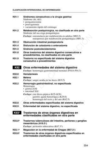 K91.1 Síndromes consecutivos a la cirugía gástrica
Síndrome (de, del):
• postgastrectomía
• postvagotomía
• vaciamiento rápido del estómago
K91.2 Malabsorción postquirúrgica, no clasificada en otra parte
Síndrome del asa ciega postquirúrgica
Excluye: osteomalacia por malabsorción en adultos (M83.2)
osteoporosis por malabsorción postquirúrgica (M81.3)
K91.3 Obstrucción intestinal postoperatoria
K91.4 Disfunción de colostomía o enterostomía
K91.5 Síndrome postcolecistectomía
K91.8 Otros trastornos del sistema digestivo consecutivos a
procedimientos, no clasificados en otra parte
K91.9 Trastorno no especificado del sistema digestivo
consecutivo a procedimientos
K92 Otras enfermedades del sistema digestivo
Excluye: hemorragia gastrointestinal neonatal (P54.0–P54.3)
K92.0 Hematemesis
K92.1 Melena
Excluye: sangre oculta en las heces (R19.5)
K92.2 Hemorragia gastrointestinal, no especificada
Hemorragia:
• gástrica SAI
• intestinal SAI
Excluye: con úlcera péptica (K25–K28)
gastritis aguda hemorrágica (K29.0)
hemorragia del recto y del ano (K62.5)
K92.8 Otras enfermedades especificadas del sistema digestivo
K92.9 Enfermedad del sistema digestivo, no especificada
K93* Trastornos de otros órganos digestivos en
enfermedades clasificadas en otra parte
K93.0* Trastornos tuberculosos del intestino, peritoneo y ganglios
mesentéricos (A18.3†)
Excluye: peritonitis tuberculosa (K67.3*)
K93.1* Megacolon en la enfermedad de Chagas (B57.3†)
K93.8* Trastornos de otros órganos digestivos especificados en
enfermedades clasificadas en otra parte
CLASIFICACIÓN INTERNACIONAL DE ENFERMEDADES
554
M
A
T
E
R
I
A
L
D
E
C
A
P
A
C
I
T
A
C
I
Ó
N
 