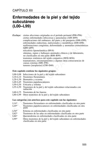 Excluye: ciertas afecciones originadas en el período perinatal (P00–P96)
ciertas enfermedades infecciosas y parasitarias (A00–B99)
complicaciones del embarazo, del parto y del puerperio (O00–O99)
enfermedades endocrinas, nutricionales y metabólicas (E00–E90)
malformaciones congénitas, deformidades y anomalías cromosómicas
(Q00–Q99)
reticulosis lipomelanótica (I89.8)
síntomas, signos y hallazgos anormales clínicos y de laboratorio,
no clasificados en otra parte (R00–R99)
trastornos sistémicos del tejido conjuntivo (M30–M36)
traumatismos, envenenamientos y algunas otras consecuencias de
causas externas (S00–T98)
tumores [neoplasias] (C00–D48)
Este capítulo contiene los siguientes grupos:
L00–L08 Infecciones de la piel y del tejido subcutáneo
L10–L14 Trastornos flictenulares
L20–L30 Dermatitis y eczema
L40–L45 Trastornos papuloescamosos
L50–L54 Urticaria y eritema
L55–L59 Trastornos de la piel y del tejido subcutáneo relacionados con
radiación
L60–L75 Trastornos de las faneras
L80–L99 Otros trastornos de la piel y del tejido subcutáneo
Las categorías con asterisco para este capítulo son las siguientes:
L14* Trastornos flictenulares en enfermedades clasificadas en otra parte
L45* Trastornos papuloescamosos en enfermedades clasificadas en otra
parte
L54* Eritema en enfermedades clasificadas en otra parte
L62* Trastornos de las uñas en enfermedades clasificadas en otra parte
L86* Queratoderma en enfermedades clasificadas en otra parte
L99* Otros trastornos de la piel y del tejido subcutáneo en enfermedades
clasificadas en otra parte
555
CAPÍTULO XII
Enfermedades de la piel y del tejido
subcutáneo
(L00–L99)
M
A
T
E
R
I
A
L
D
E
C
A
P
A
C
I
T
A
C
I
Ó
N
 